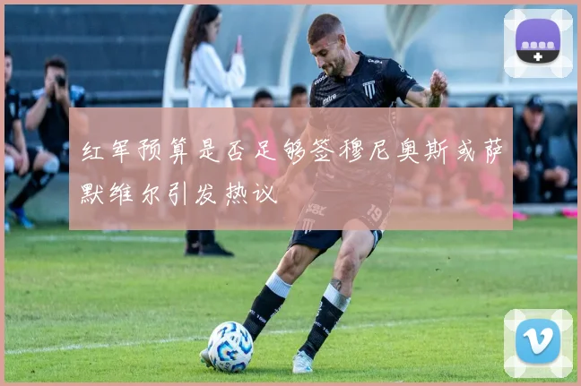 红军预算是否足够签穆尼奥斯或萨默维尔引发热议