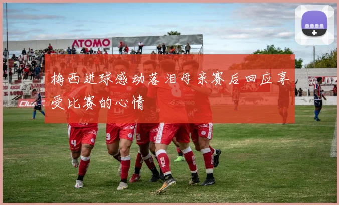梅西进球感动落泪母亲赛后回应享受比赛的心情