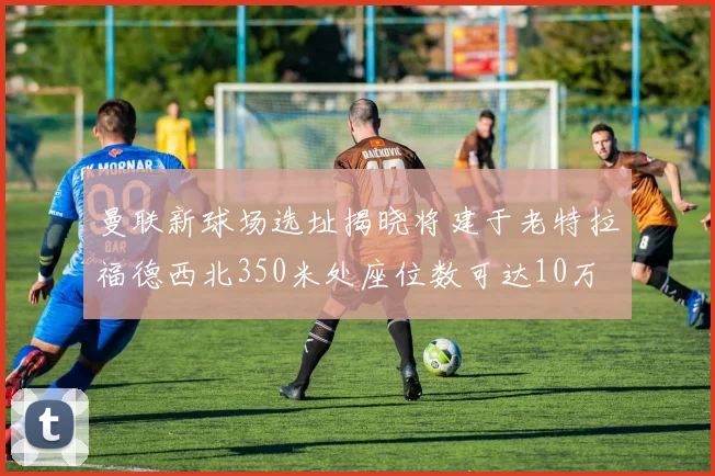 曼联新球场选址揭晓将建于老特拉福德西北350米处座位数可达10万