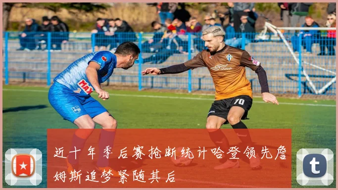近十年季后赛抢断统计哈登领先詹姆斯追梦紧随其后