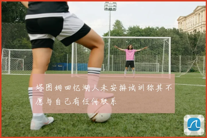 塔图姆回忆湖人未安排试训称其不愿与自己有任何联系