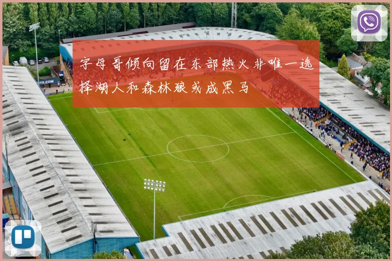 字母哥倾向留在东部热火非唯一选择湖人和森林狼或成黑马