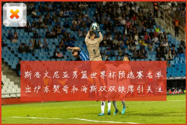 斯洛文尼亚男篮世界杯预选赛名单出炉东契奇和海斯双双缺席引关注