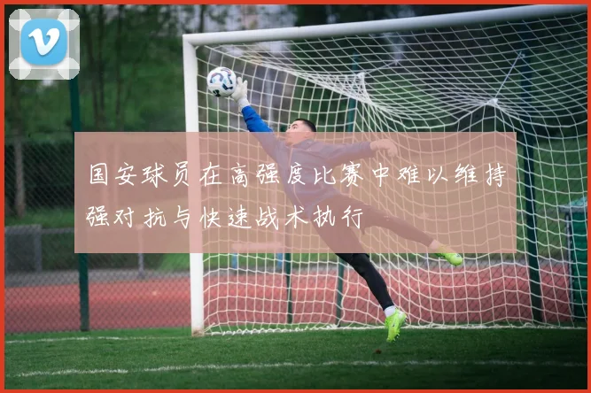 国安球员在高强度比赛中难以维持强对抗与快速战术执行