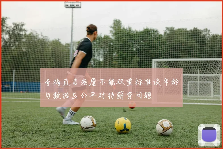 夸梅直言老詹不能双重标准谈年龄与数据应公平对待薪资问题