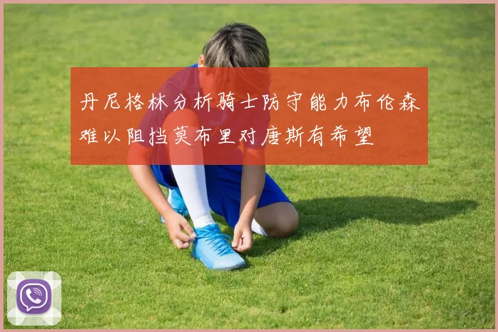 丹尼格林分析骑士防守能力布伦森难以阻挡莫布里对唐斯有希望