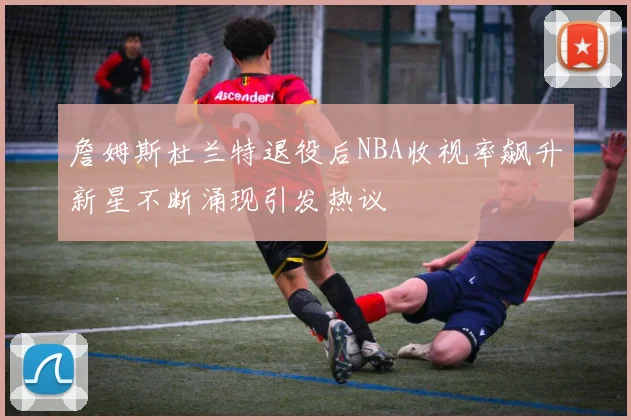 詹姆斯杜兰特退役后NBA收视率飙升新星不断涌现引发热议