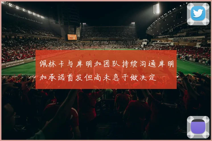 佩林卡与库明加团队持续沟通库明加承诺首发但尚未急于做决定