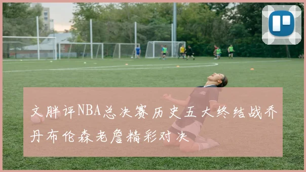 文胖评NBA总决赛历史五大终结战乔丹布伦森老詹精彩对决